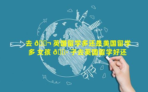 去 🐬 英国留学多还是美国留学多 女孩 🕷 子去英国留学好还是去美国留学好